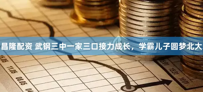 昌隆配资 武钢三中一家三口接力成长，学霸儿子圆梦北大