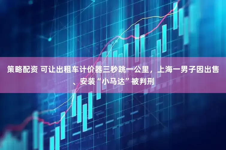 策略配资 可让出租车计价器三秒跳一公里，上海一男子因出售、安装“小马达”被判刑