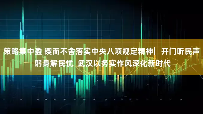 策略集中盈 锲而不舍落实中央八项规定精神︳开门听民声 躬身解民忧  武汉以务实作风深化新时代