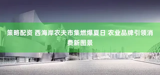 策略配资 西海岸农夫市集燃爆夏日 农业品牌引领消费新图景