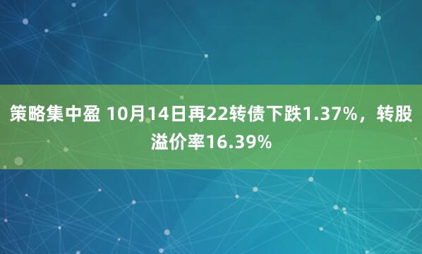 策略集中盈 10月14日再22转债下跌1.37%，转股溢价率16.39%