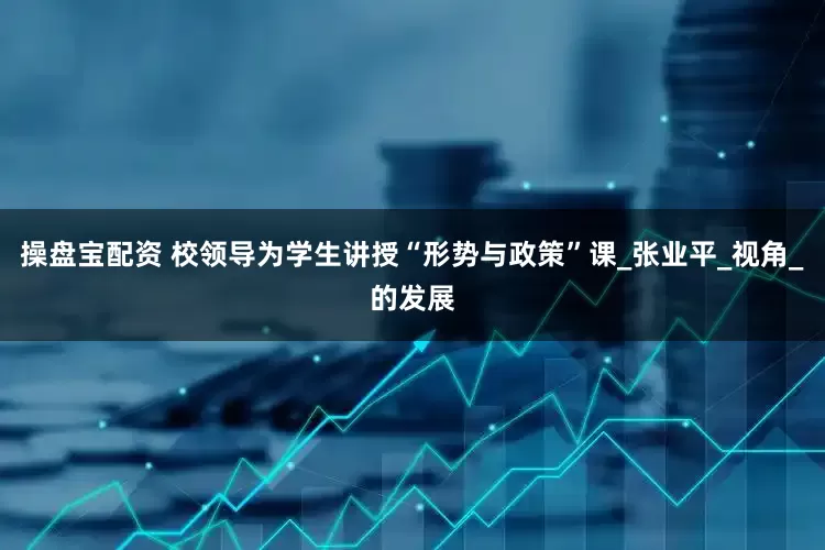 操盘宝配资 校领导为学生讲授“形势与政策”课_张业平_视角_的发展