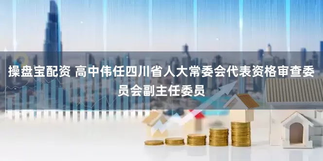 操盘宝配资 高中伟任四川省人大常委会代表资格审查委员会副主任委员