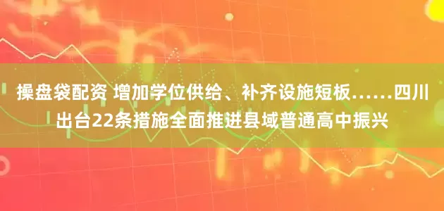 操盘袋配资 增加学位供给、补齐设施短板……四川出台22条措施全面推进县域普通高中振兴