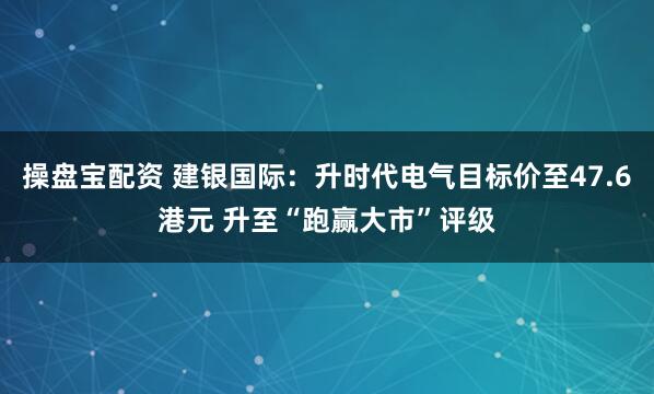 操盘宝配资 建银国际：升时代电气目标价至47.6港元 升至“跑赢大市”评级