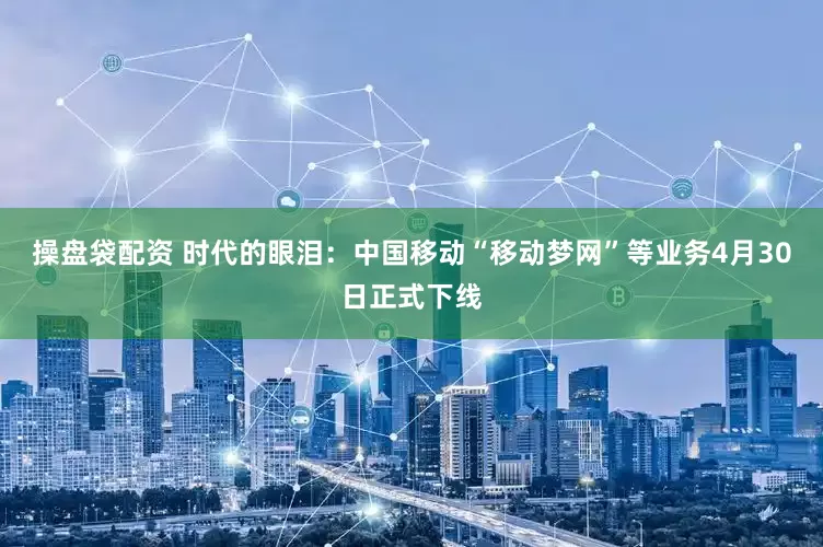 操盘袋配资 时代的眼泪：中国移动“移动梦网”等业务4月30日正式下线